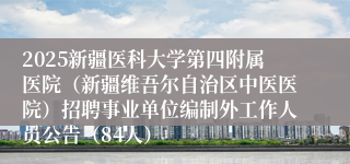 2025新疆医科大学第四附属医院（新疆维吾尔自治区中医医院）招聘事业单位编制外工作人员公告（84人）
