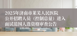 2025年济南市莱芜人民医院公开招聘人员（控制总量）进入面试范围人选资格审查公告