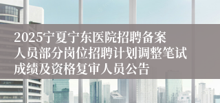 2025宁夏宁东医院招聘备案人员部分岗位招聘计划调整笔试成绩及资格复审人员公告