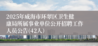 2025年威海市环翠区卫生健康局所属事业单位公开招聘工作人员公告(42人）