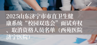 2025山东济宁市市直卫生健康系统“校园双选会”面试弃权、取消资格人员名单（西苑医院济宁医院）