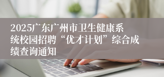 2025广东广州市卫生健康系统校园招聘“优才计划”综合成绩查询通知