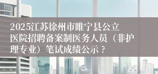 2025江苏徐州市睢宁县公立医院招聘备案制医务人员（非护理专业）笔试成绩公示 ?