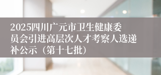 2025四川广元市卫生健康委员会引进高层次人才考察人选递补公示（第十七批）