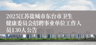 2025江苏盐城市东台市卫生健康委员会招聘事业单位工作人员130人公告
