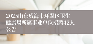 2025山东威海市环翠区卫生健康局所属事业单位招聘42人公告