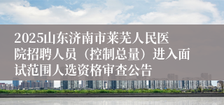 2025山东济南市莱芜人民医院招聘人员（控制总量）进入面试范围人选资格审查公告