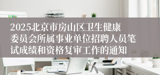 2025北京市房山区卫生健康委员会所属事业单位招聘人员笔试成绩和资格复审工作的通知