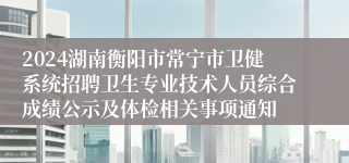 2024湖南衡阳市常宁市卫健系统招聘卫生专业技术人员综合成绩公示及体检相关事项通知