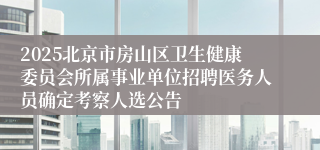 2025北京市房山区卫生健康委员会所属事业单位招聘医务人员确定考察人选公告