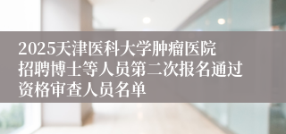 2025天津医科大学肿瘤医院招聘博士等人员第二次报名通过资格审查人员名单