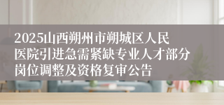 2025山西朔州市朔城区人民医院引进急需紧缺专业人才部分岗位调整及资格复审公告