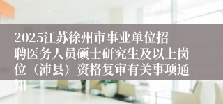 2025江苏徐州市事业单位招聘医务人员硕士研究生及以上岗位（沛县）资格复审有关事项通知