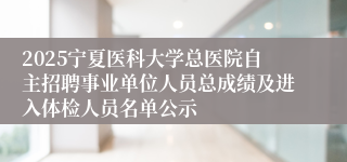 2025宁夏医科大学总医院自主招聘事业单位人员总成绩及进入体检人员名单公示