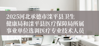 2025河北承德市滦平县卫生健康局和滦平县医疗保障局所属事业单位选调医疗专业技术人员15人公告