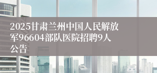 2025甘肃兰州中国人民解放军96604部队医院招聘9人公告