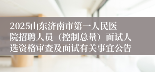 2025山东济南市第一人民医院招聘人员（控制总量）面试人选资格审查及面试有关事宜公告