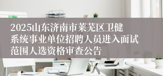 2025山东济南市莱芜区卫健系统事业单位招聘人员进入面试范围人选资格审查公告