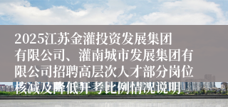 2025江苏金灌投资发展集团有限公司、灌南城市发展集团有限公司招聘高层次人才部分岗位核减及降低开考比例情况说明