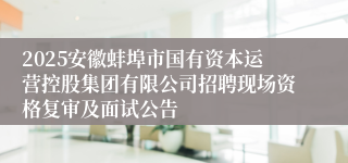 2025安徽蚌埠市国有资本运营控股集团有限公司招聘现场资格复审及面试公告