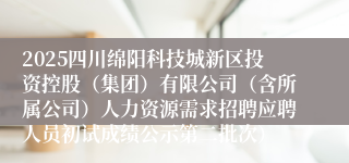 2025四川绵阳科技城新区投资控股（集团）有限公司（含所属公司）人力资源需求招聘应聘人员初试成绩公示第二批次）