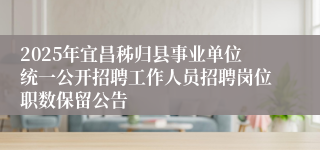 2025年宜昌秭归县事业单位统一公开招聘工作人员招聘岗位职数保留公告