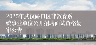 2025年武汉硚口区非教育系统事业单位公开招聘面试资格复审公告