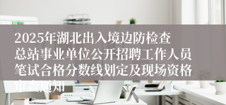 2025年湖北出入境边防检查总站事业单位公开招聘工作人员笔试合格分数线划定及现场资格审查通知
