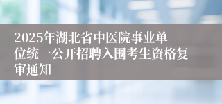 2025年湖北省中医院事业单位统一公开招聘入围考生资格复审通知