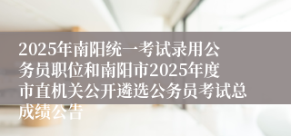2025年南阳统一考试录用公务员职位和南阳市2025年度市直机关公开遴选公务员考试总成绩公告