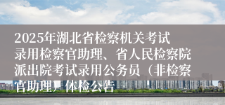 2025年湖北省检察机关考试录用检察官助理、省人民检察院派出院考试录用公务员（非检察官助理）体检公告