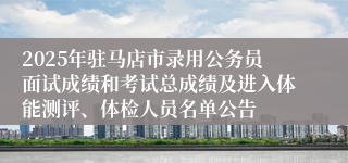 2025年驻马店市录用公务员面试成绩和考试总成绩及进入体能测评、体检人员名单公告