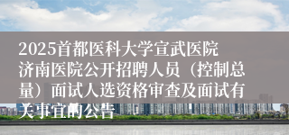 2025首都医科大学宣武医院济南医院公开招聘人员（控制总量）面试人选资格审查及面试有关事宜的公告
