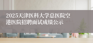 2025天津医科大学总医院空港医院招聘面试成绩公示 