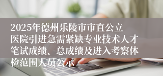 2025年德州乐陵市市直公立医院引进急需紧缺专业技术人才笔试成绩、总成绩及进入考察体检范围人员公示 