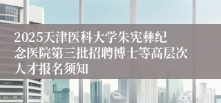 2025天津医科大学朱宪彝纪念医院第三批招聘博士等高层次人才报名须知