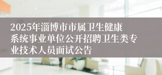 2025年淄博市市属卫生健康系统事业单位公开招聘卫生类专业技术人员面试公告