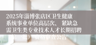 2025年淄博张店区卫生健康系统事业单位高层次、 紧缺急需卫生类专业技术人才长期招聘（第一批） 资格审查公告