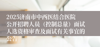 2025济南市中西医结合医院公开招聘人员（控制总量）面试人选资格审查及面试有关事宜的公告