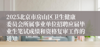 2025北京市房山区卫生健康委员会所属事业单位招聘应届毕业生笔试成绩和资格复审工作的通知