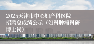 2025天津市中心妇产科医院招聘总成绩公示（妇科肿瘤科研博士岗）