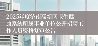 2025年度济南高新区卫生健康系统所属事业单位公开招聘工作人员资格复审公告