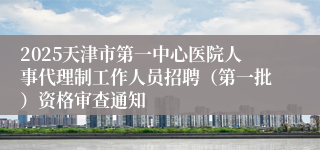 2025天津市第一中心医院人事代理制工作人员招聘（第一批）资格审查通知