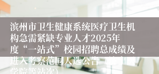 滨州市卫生健康系统医疗卫生机构急需紧缺专业人才2025年度“一站式”校园招聘总成绩及进入考察范围人选公告（济宁医学院等站次）