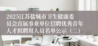 2025江苏盐城市卫生健康委员会直属事业单位招聘优秀青年人才拟聘用人员名单公示（二）