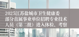 2025江苏盐城市卫生健康委部分直属事业单位招聘专业技术人员（第二批）进入体检、考察环节人员名单