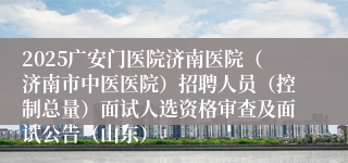 2025广安门医院济南医院（济南市中医医院）招聘人员（控制总量）面试人选资格审查及面试公告（山东）