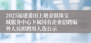 2025福建莆田上塘金银珠宝城服务中心下属国有企业招聘编外人员拟聘用人选公示
