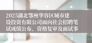 2025湖北鄂州华容区城市建设投资有限公司面向社会招聘笔试成绩公布、资格复审及面试事宜公告