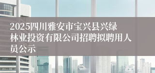 2025四川雅安市宝兴县兴绿林业投资有限公司招聘拟聘用人员公示